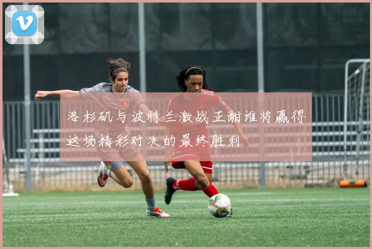 洛杉矶与波特兰激战正酣谁将赢得这场精彩对决的最终胜利