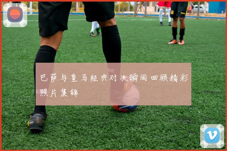 巴萨与皇马经典对决瞬间回顾精彩照片集锦