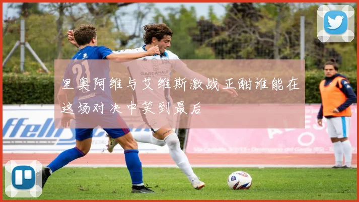 里奥阿维与艾维斯激战正酣谁能在这场对决中笑到最后