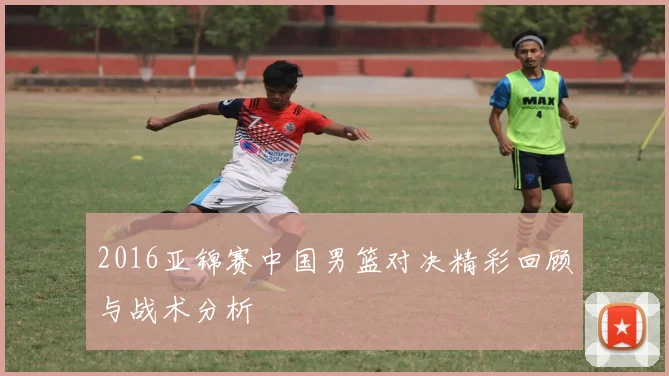 2016亚锦赛中国男篮对决精彩回顾与战术分析