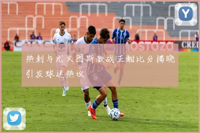 热刺与尤文图斯激战正酣比分揭晓引发球迷热议