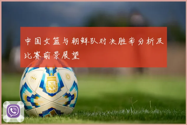 中国女篮与朝鲜队对决胜率分析及比赛前景展望